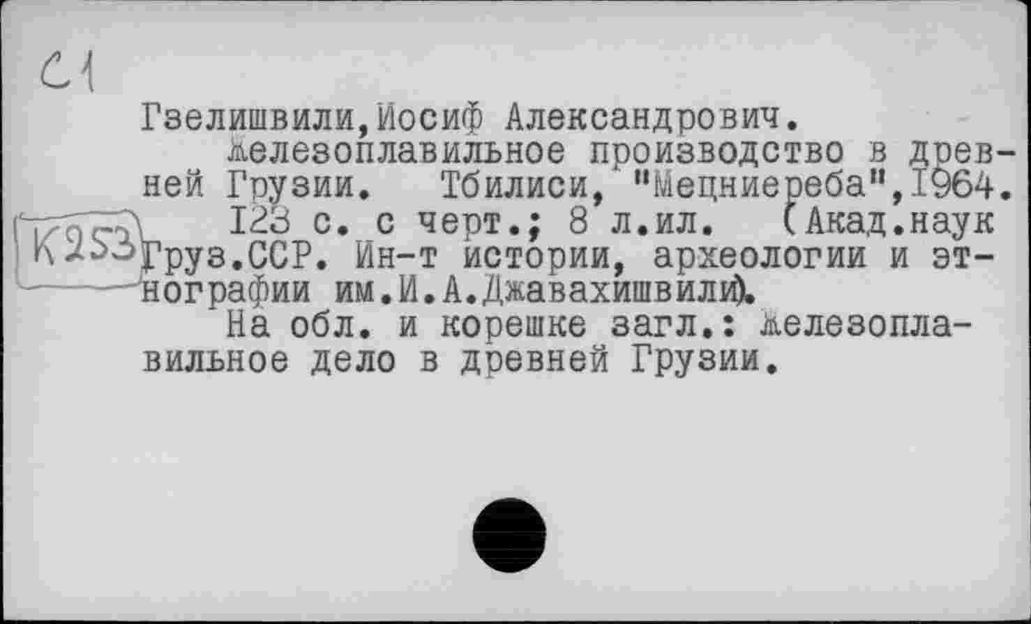 ﻿с\
Гзелишвили,Иосиф Александрович.
Железоплавильное производство в древней Грузии. Тбилиси, "Мецниереба",1964. т: ,123 с. с черт.; 8 л.ил. (Акад.наук Груз. ССР. Ин-т истории, археологии и эт-------нографии им.И.А.Джавахишвили).
На обл. и корешке загл.: железоплавильное дело в древней Грузии.